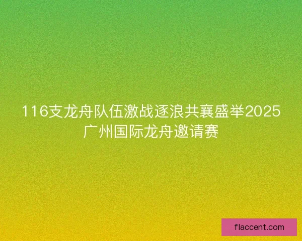 116支龙舟队伍激战逐浪共襄盛举2025广州国际龙舟邀请赛