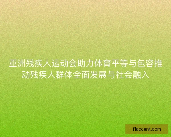 亚洲残疾人运动会助力体育平等与包容推动残疾人群体全面发展与社会融入