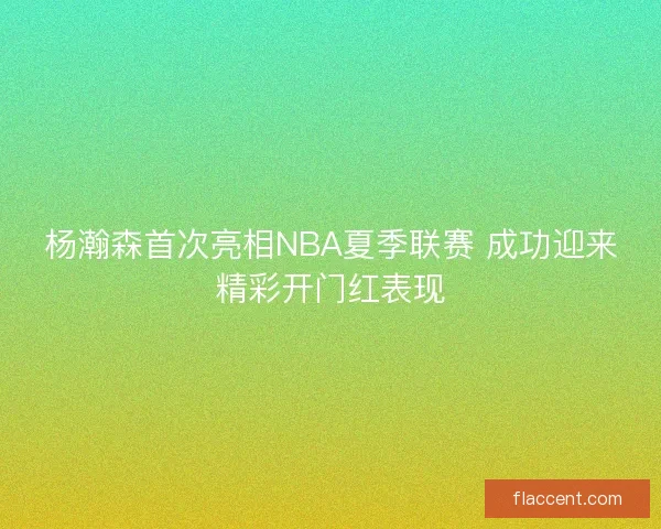 杨瀚森首次亮相NBA夏季联赛 成功迎来精彩开门红表现