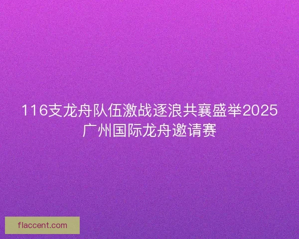116支龙舟队伍激战逐浪共襄盛举2025广州国际龙舟邀请赛