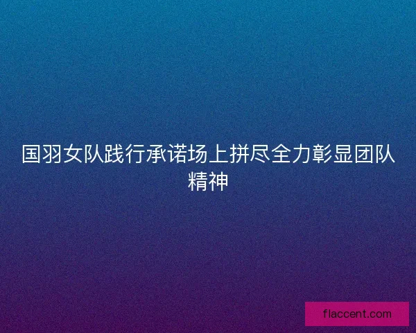 国羽女队践行承诺场上拼尽全力彰显团队精神 国羽女队践行承诺场上拼尽全力彰显团队精神