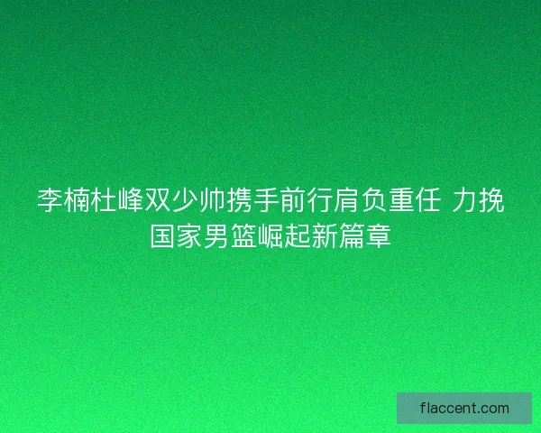 李楠杜峰双少帅携手前行肩负重任 力挽国家男篮崛起新篇章