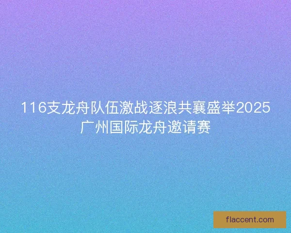 116支龙舟队伍激战逐浪共襄盛举2025广州国际龙舟邀请赛 116支龙舟队伍激战逐浪共襄盛举2025广州国际龙舟邀请赛