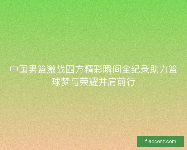 中国男篮激战四方精彩瞬间全纪录助力篮球梦与荣耀并肩前行