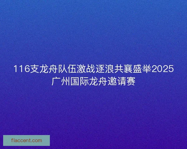 116支龙舟队伍激战逐浪共襄盛举2025广州国际龙舟邀请赛 116支龙舟队伍激战逐浪共襄盛举2025广州国际龙舟邀请赛